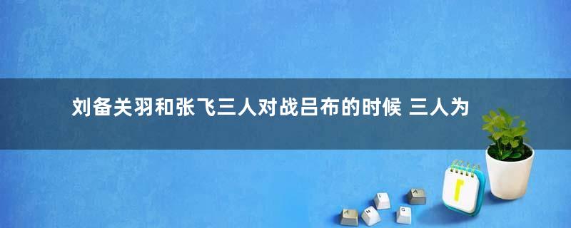 刘备关羽和张飞三人对战吕布的时候 三人为什么打不过吕布
